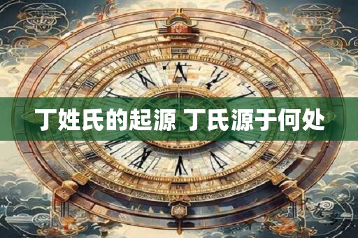 丁姓氏的起源 丁氏源于何处