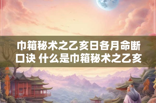 巾箱秘术之乙亥日各月命断口诀 什么是巾箱秘术之乙亥日各月命断口诀