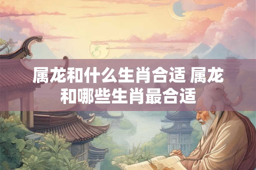 属龙和什么生肖合适 属龙和哪些生肖最合适