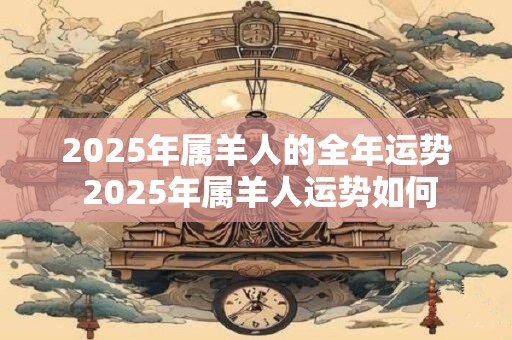 2025年属羊人的全年运势 2025年属羊人运势如何