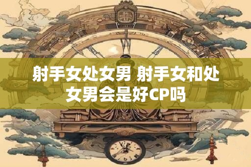 射手女处女男 射手女和处女男会是好CP吗