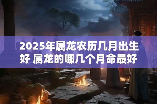 2025年属龙农历几月出生好 属龙的哪几个月命最好