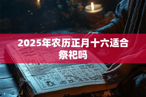 2025年农历正月十六适合祭祀吗