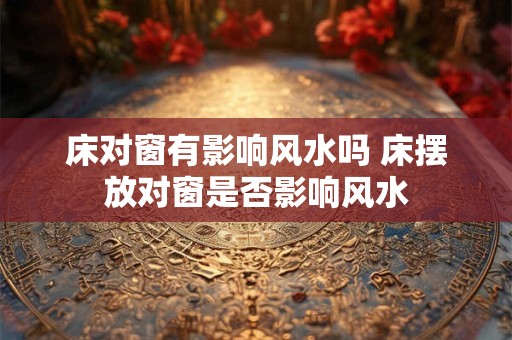 床对窗有影响风水吗 床摆放对窗是否影响风水