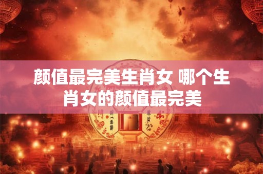 颜值最完美生肖女 哪个生肖女的颜值最完美