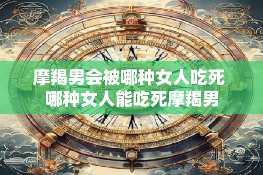 摩羯男会被哪种女人吃死 哪种女人能吃死摩羯男