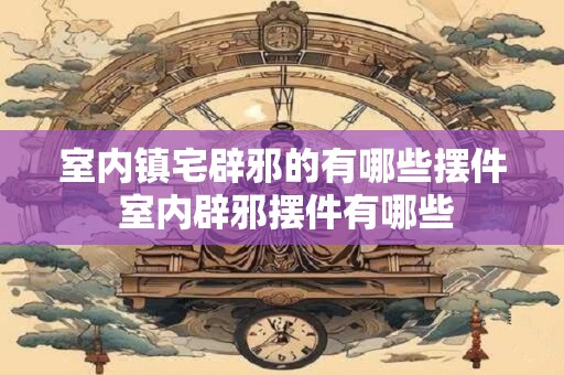 室内镇宅辟邪的有哪些摆件 室内辟邪摆件有哪些
