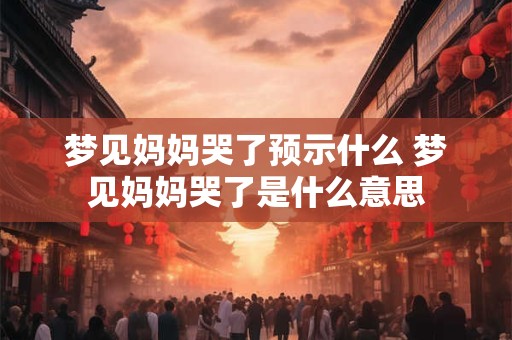 梦见妈妈哭了预示什么 梦见妈妈哭了是什么意思