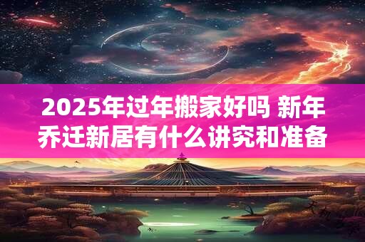 2025年过年搬家好吗 新年乔迁新居有什么讲究和准备的
