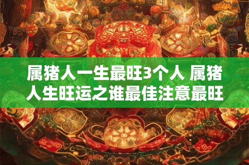 属猪人一生最旺3个人 属猪人生旺运之谁最佳注意最旺与最佳含义相近但语气略有不同