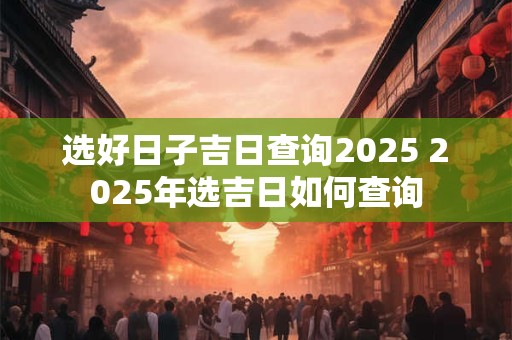 选好日子吉日查询2025 2025年选吉日如何查询