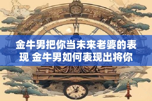 金牛男把你当未来老婆的表现 金牛男如何表现出将你视为未来老婆