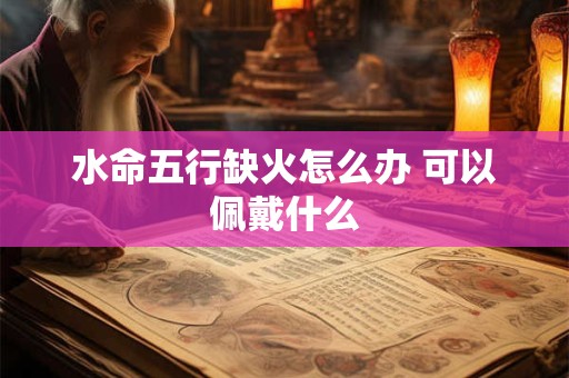 水命五行缺火怎么办 可以佩戴什么