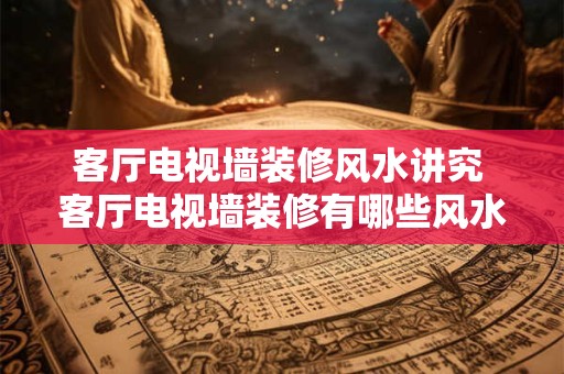 客厅电视墙装修风水讲究 客厅电视墙装修有哪些风水讲究