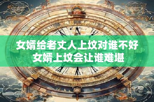 女婿给老丈人上坟对谁不好 女婿上坟会让谁难堪