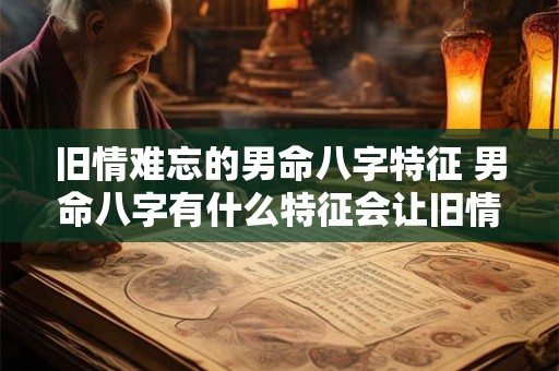 旧情难忘的男命八字特征 男命八字有什么特征会让旧情难忘