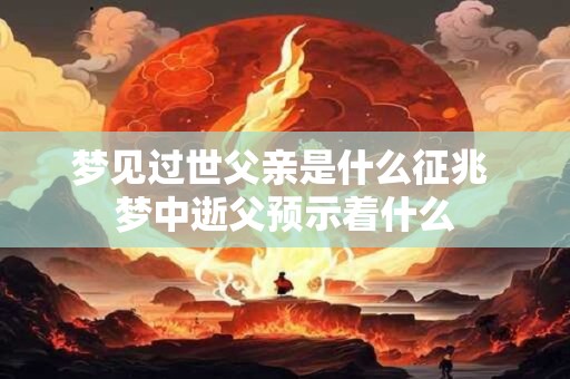 梦见过世父亲是什么征兆 梦中逝父预示着什么 梦见过世父亲是什么征兆 梦中逝父预示着什么