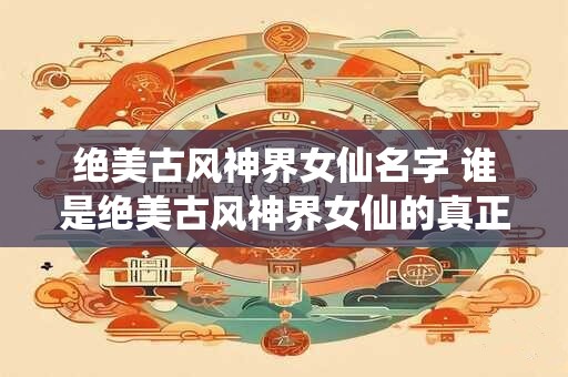 绝美古风神界女仙名字 谁是绝美古风神界女仙的真正主宰