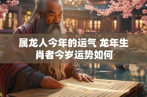 属龙人今年的运气 龙年生肖者今岁运势如何
