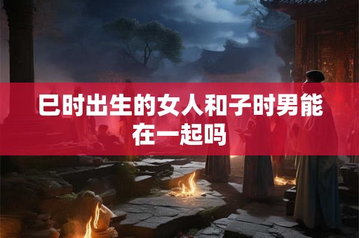 巳时出生的女人和子时男能在一起吗