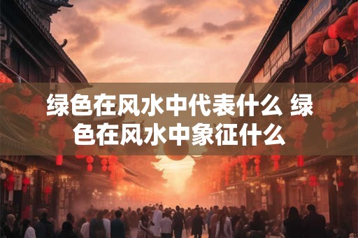 绿色在风水中代表什么 绿色在风水中象征什么