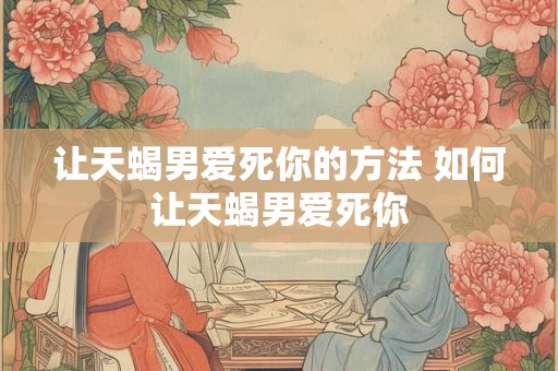 让天蝎男爱死你的方法 如何让天蝎男爱死你