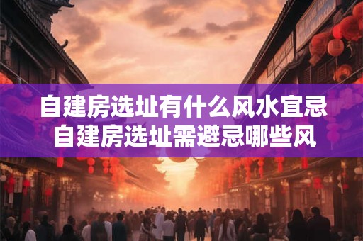 自建房选址有什么风水宜忌 自建房选址需避忌哪些风水