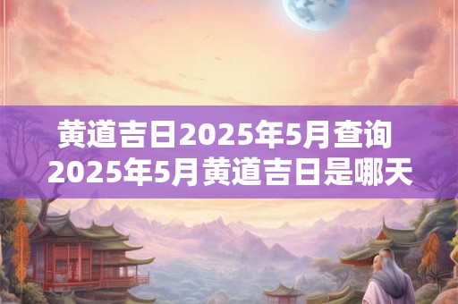 黄道吉日2025年5月查询 2025年5月黄道吉日是哪天 黄道吉日2025年5月查询 2025年5月黄道吉日是哪天