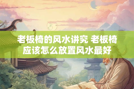 老板椅的风水讲究 老板椅应该怎么放置风水最好