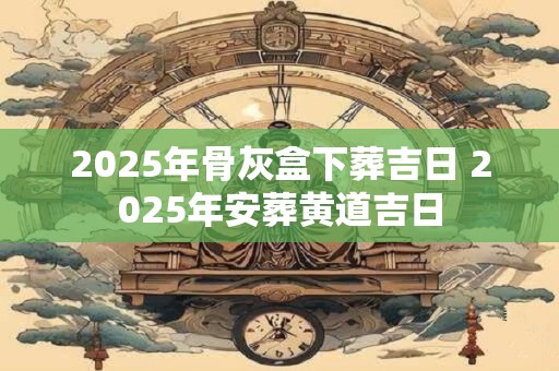 2025年骨灰盒下葬吉日 2025年安葬黄道吉日