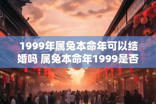 1999年属兔本命年可以结婚吗 属兔本命年1999是否适宜结婚