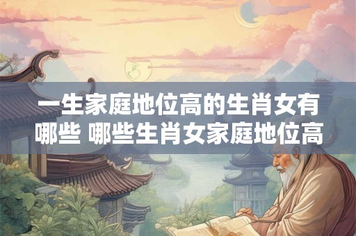 一生家庭地位高的生肖女有哪些 哪些生肖女家庭地位高