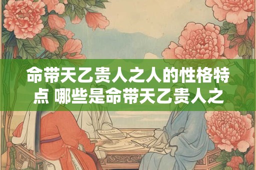 命带天乙贵人之人的性格特点 哪些是命带天乙贵人之人的性格特点
