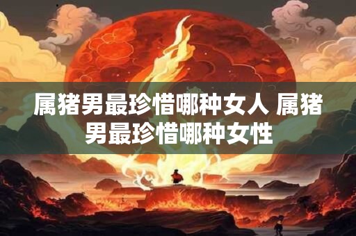 属猪男最珍惜哪种女人 属猪男最珍惜哪种女性