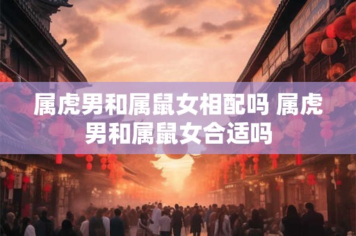 属虎男和属鼠女相配吗 属虎男和属鼠女合适吗