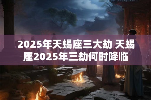 2025年天蝎座三大劫 天蝎座2025年三劫何时降临