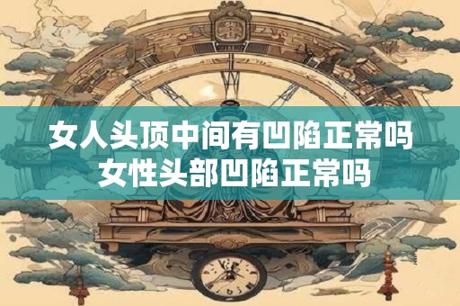 女人头顶中间有凹陷正常吗 女性头部凹陷正常吗