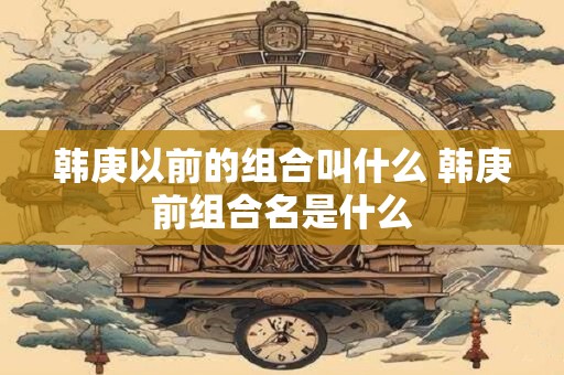 韩庚以前的组合叫什么 韩庚前组合名是什么