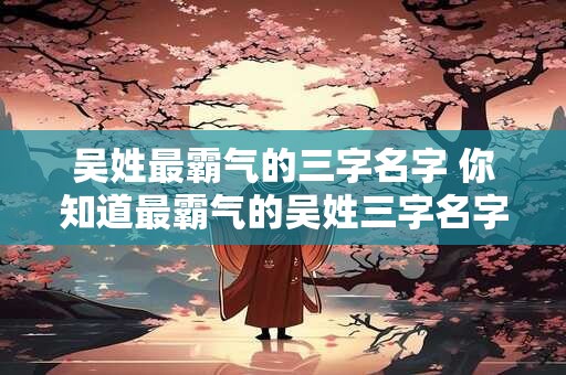 吴姓最霸气的三字名字 你知道最霸气的吴姓三字名字吗