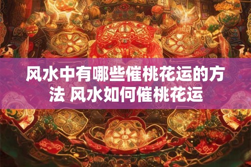 风水中有哪些催桃花运的方法 风水如何催桃花运