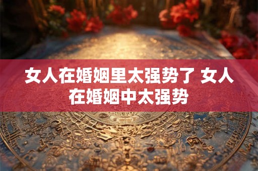 女人在婚姻里太强势了 女人在婚姻中太强势