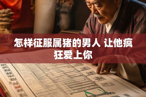 怎样征服属猪的男人 让他疯狂爱上你