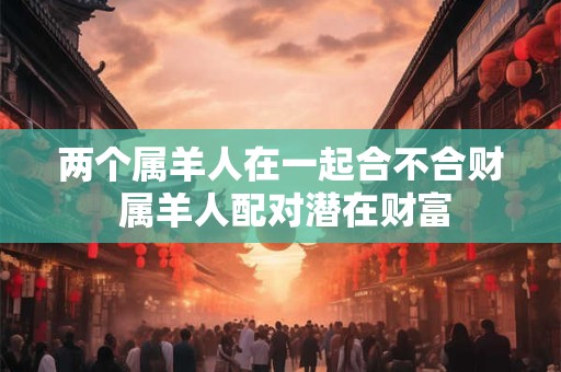两个属羊人在一起合不合财 属羊人配对潜在财富