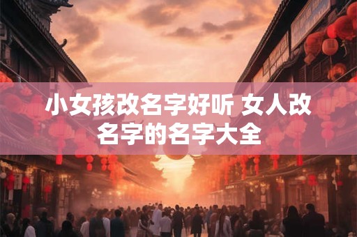 小女孩改名字好听 女人改名字的名字大全