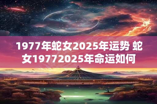 1977年蛇女2025年运势 蛇女19772025年命运如何