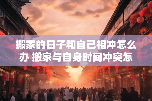 搬家的日子和自己相冲怎么办 搬家与自身时间冲突怎么办