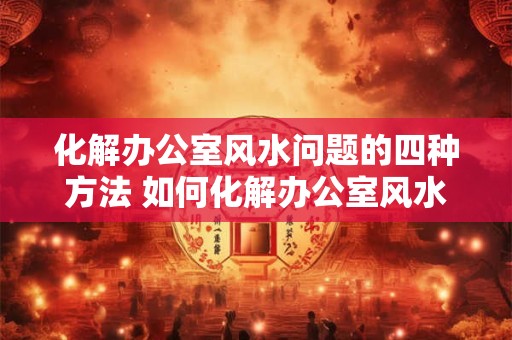 化解办公室风水问题的四种方法 如何化解办公室风水问题