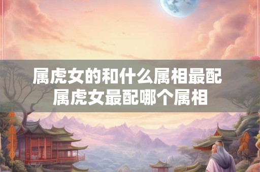 属虎女的和什么属相最配 属虎女最配哪个属相