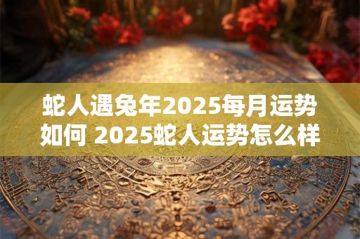 蛇人遇兔年2025每月运势如何 2025蛇人运势怎么样