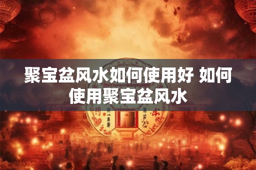 聚宝盆风水如何使用好 如何使用聚宝盆风水